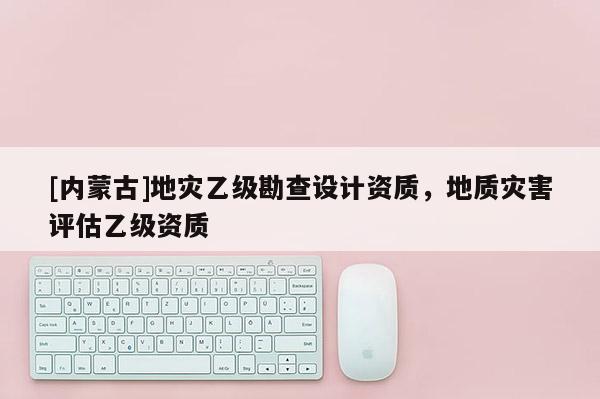 [內(nèi)蒙古]地災(zāi)乙級勘查設(shè)計資質(zhì)，地質(zhì)災(zāi)害評估乙級資質(zhì)