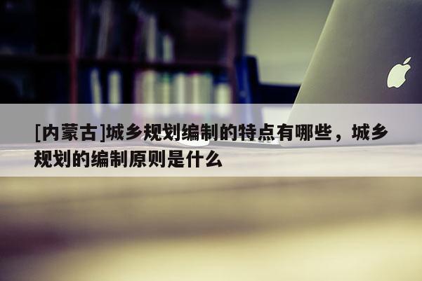 [內(nèi)蒙古]城鄉(xiāng)規(guī)劃編制的特點(diǎn)有哪些，城鄉(xiāng)規(guī)劃的編制原則是什么