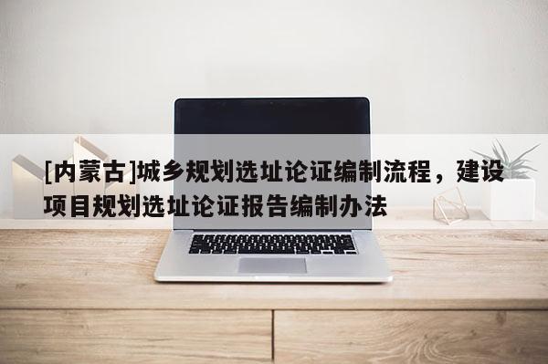 [內(nèi)蒙古]城鄉(xiāng)規(guī)劃選址論證編制流程，建設(shè)項(xiàng)目規(guī)劃選址論證報(bào)告編制辦法
