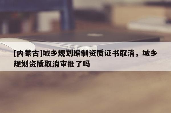 [內(nèi)蒙古]城鄉(xiāng)規(guī)劃編制資質(zhì)證書取消，城鄉(xiāng)規(guī)劃資質(zhì)取消審批了嗎