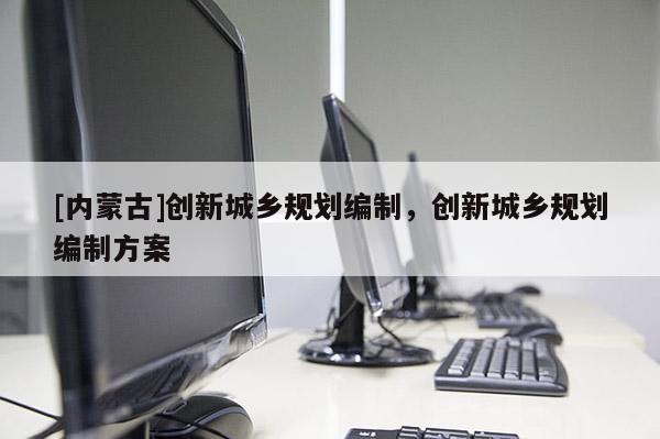[內(nèi)蒙古]創(chuàng)新城鄉(xiāng)規(guī)劃編制，創(chuàng)新城鄉(xiāng)規(guī)劃編制方案