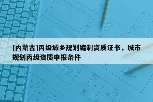 [內(nèi)蒙古]丙級城鄉(xiāng)規(guī)劃編制資質(zhì)證書，城市規(guī)劃丙級資質(zhì)申報條件