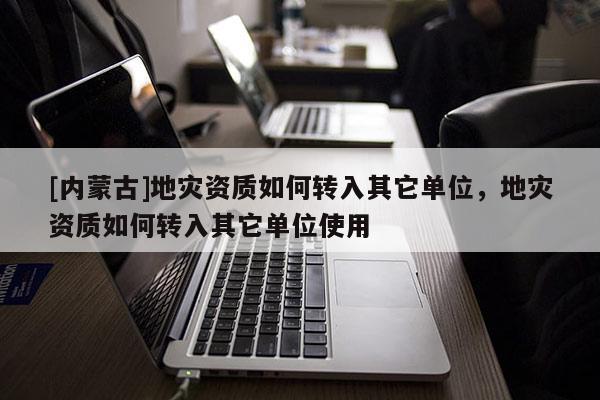 [內(nèi)蒙古]地災資質(zhì)如何轉(zhuǎn)入其它單位，地災資質(zhì)如何轉(zhuǎn)入其它單位使用