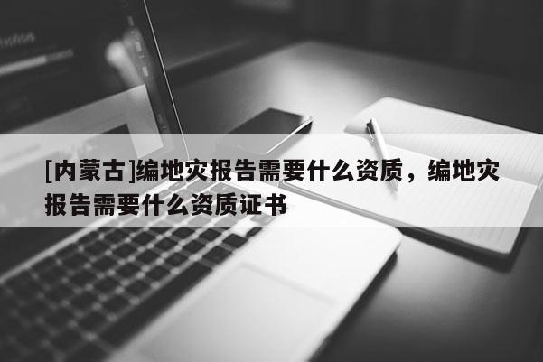 [內(nèi)蒙古]編地災(zāi)報告需要什么資質(zhì)，編地災(zāi)報告需要什么資質(zhì)證書