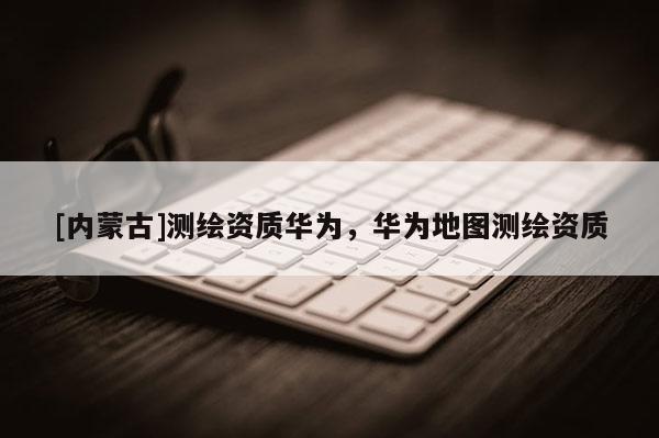 [內(nèi)蒙古]測(cè)繪資質(zhì)華為，華為地圖測(cè)繪資質(zhì)
