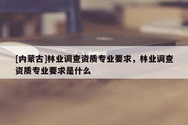 [內(nèi)蒙古]林業(yè)調(diào)查資質(zhì)專業(yè)要求，林業(yè)調(diào)查資質(zhì)專業(yè)要求是什么