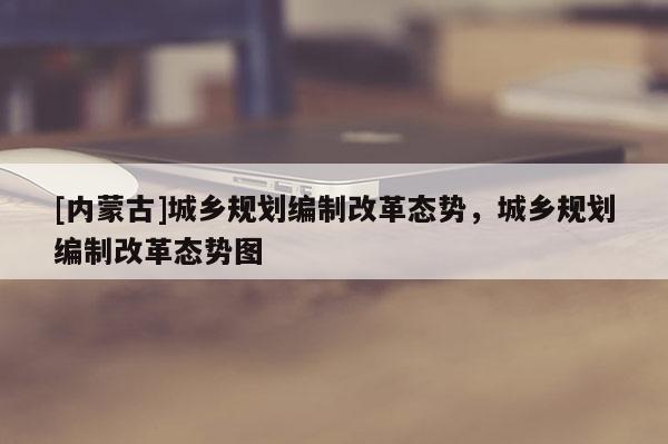 [內(nèi)蒙古]城鄉(xiāng)規(guī)劃編制改革態(tài)勢，城鄉(xiāng)規(guī)劃編制改革態(tài)勢圖