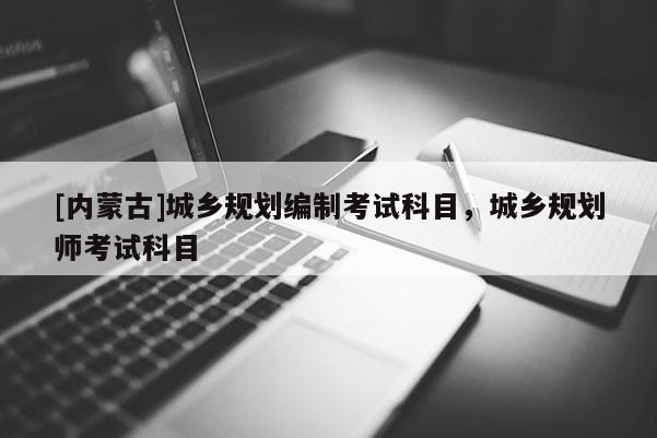 [內(nèi)蒙古]城鄉(xiāng)規(guī)劃編制考試科目，城鄉(xiāng)規(guī)劃師考試科目