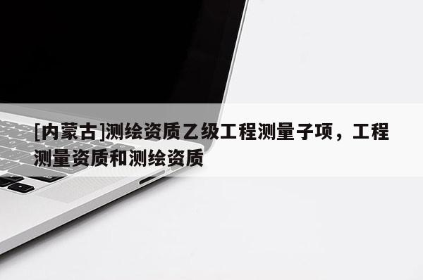 [內(nèi)蒙古]測(cè)繪資質(zhì)乙級(jí)工程測(cè)量子項(xiàng)，工程測(cè)量資質(zhì)和測(cè)繪資質(zhì)