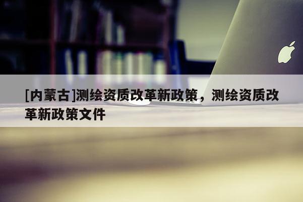 [內(nèi)蒙古]測繪資質(zhì)改革新政策，測繪資質(zhì)改革新政策文件