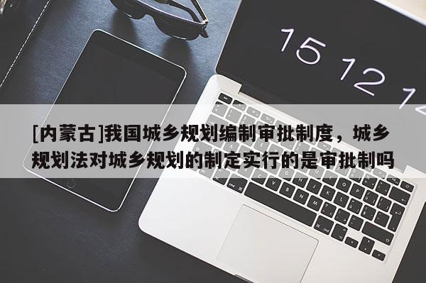 [內(nèi)蒙古]我國城鄉(xiāng)規(guī)劃編制審批制度，城鄉(xiāng)規(guī)劃法對城鄉(xiāng)規(guī)劃的制定實行的是審批制嗎