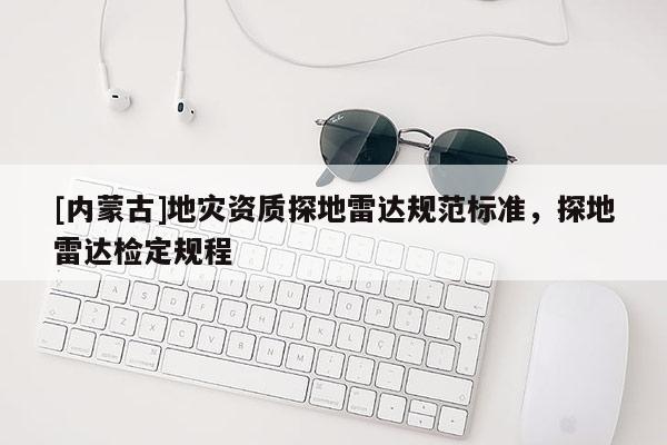 [內(nèi)蒙古]地災(zāi)資質(zhì)探地雷達(dá)規(guī)范標(biāo)準(zhǔn)，探地雷達(dá)檢定規(guī)程