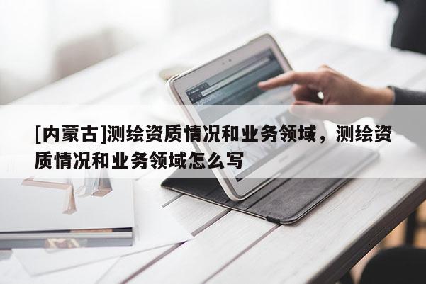 [內(nèi)蒙古]測繪資質(zhì)情況和業(yè)務(wù)領(lǐng)域，測繪資質(zhì)情況和業(yè)務(wù)領(lǐng)域怎么寫