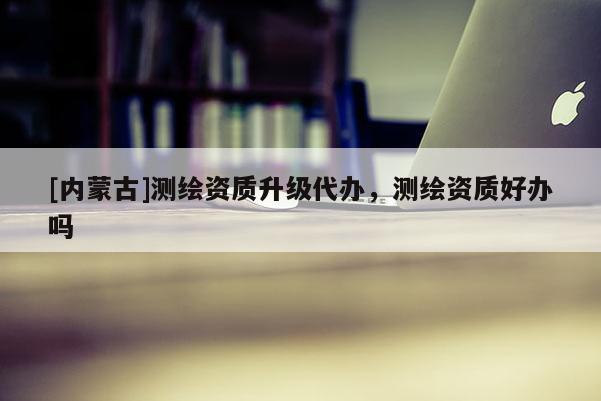 [內(nèi)蒙古]測繪資質(zhì)升級代辦，測繪資質(zhì)好辦嗎