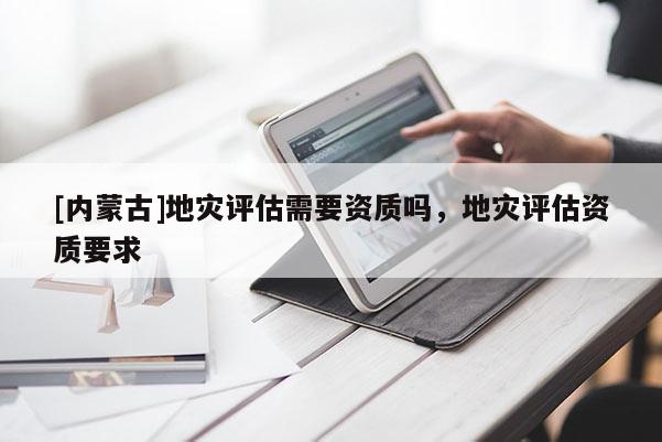 [內蒙古]地災評估需要資質嗎，地災評估資質要求