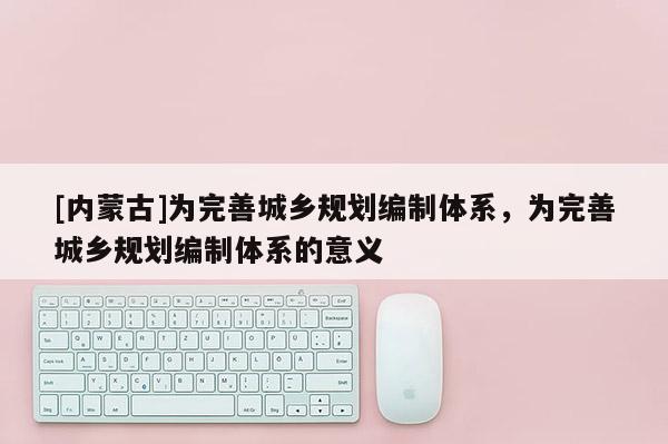 [內(nèi)蒙古]為完善城鄉(xiāng)規(guī)劃編制體系，為完善城鄉(xiāng)規(guī)劃編制體系的意義