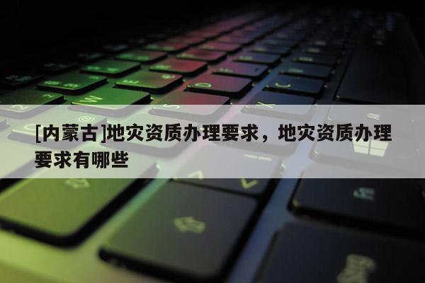 [內(nèi)蒙古]地災(zāi)資質(zhì)辦理要求，地災(zāi)資質(zhì)辦理要求有哪些