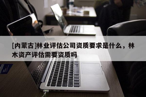 [內蒙古]林業(yè)評估公司資質要求是什么，林木資產評估需要資質嗎