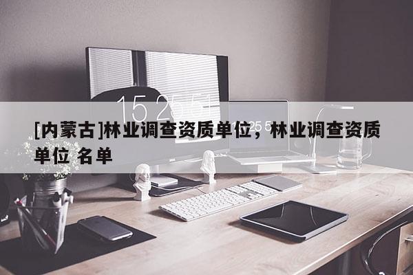 [內(nèi)蒙古]林業(yè)調(diào)查資質(zhì)單位，林業(yè)調(diào)查資質(zhì)單位 名單