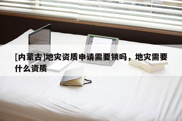 [內(nèi)蒙古]地災(zāi)資質(zhì)申請(qǐng)需要鎖嗎，地災(zāi)需要什么資質(zhì)