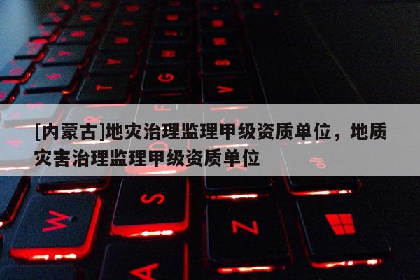 [內(nèi)蒙古]地災治理監(jiān)理甲級資質(zhì)單位，地質(zhì)災害治理監(jiān)理甲級資質(zhì)單位