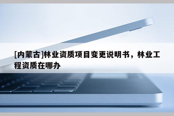 [內(nèi)蒙古]林業(yè)資質(zhì)項目變更說明書，林業(yè)工程資質(zhì)在哪辦