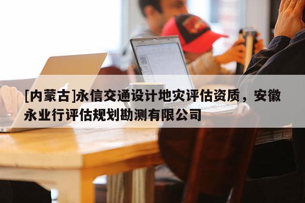 [內(nèi)蒙古]永信交通設(shè)計地災(zāi)評估資質(zhì)，安徽永業(yè)行評估規(guī)劃勘測有限公司