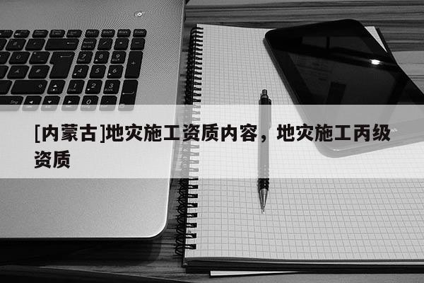 [內(nèi)蒙古]地災(zāi)施工資質(zhì)內(nèi)容，地災(zāi)施工丙級(jí)資質(zhì)