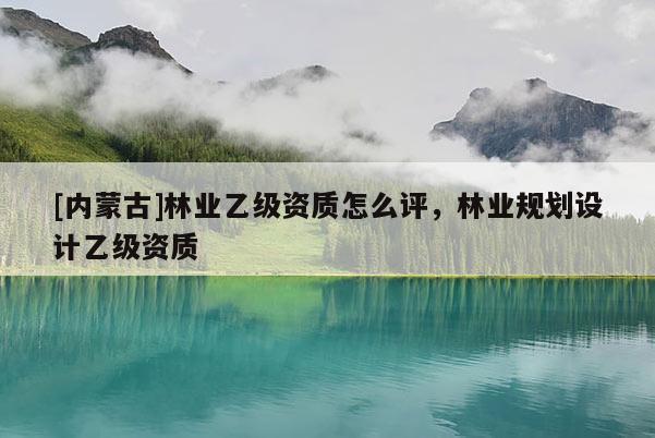 [內(nèi)蒙古]林業(yè)乙級資質(zhì)怎么評，林業(yè)規(guī)劃設計乙級資質(zhì)