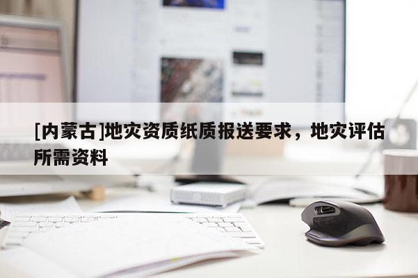 [內(nèi)蒙古]地災(zāi)資質(zhì)紙質(zhì)報(bào)送要求，地災(zāi)評(píng)估所需資料