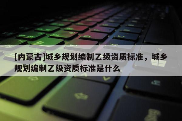 [內(nèi)蒙古]城鄉(xiāng)規(guī)劃編制乙級(jí)資質(zhì)標(biāo)準(zhǔn)，城鄉(xiāng)規(guī)劃編制乙級(jí)資質(zhì)標(biāo)準(zhǔn)是什么