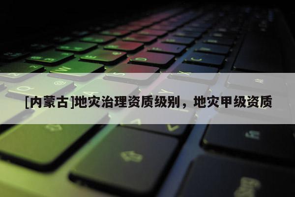 [內蒙古]地災治理資質級別，地災甲級資質