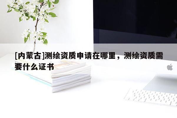 [內(nèi)蒙古]測繪資質(zhì)申請?jiān)谀睦?，測繪資質(zhì)需要什么證書