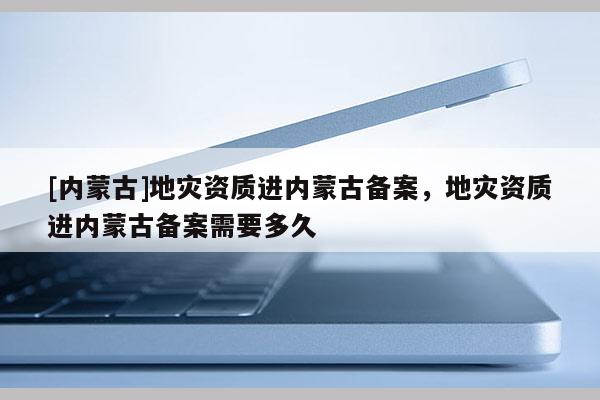 [內(nèi)蒙古]地災(zāi)資質(zhì)進(jìn)內(nèi)蒙古備案，地災(zāi)資質(zhì)進(jìn)內(nèi)蒙古備案需要多久