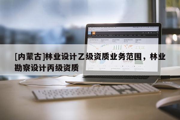 [內蒙古]林業(yè)設計乙級資質業(yè)務范圍，林業(yè)勘察設計丙級資質