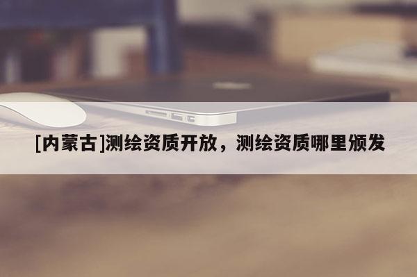 [內(nèi)蒙古]測繪資質(zhì)開放，測繪資質(zhì)哪里頒發(fā)