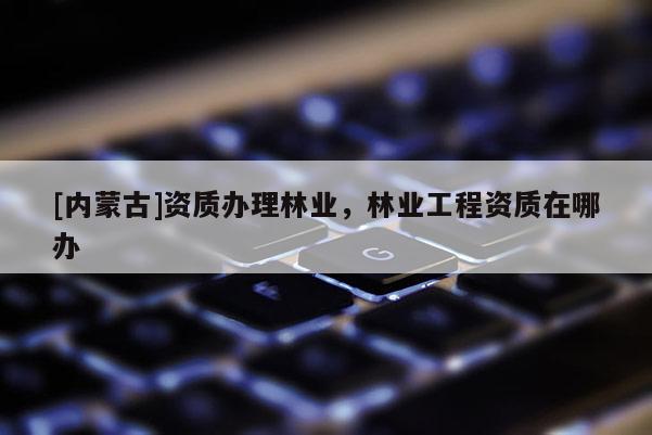 [內(nèi)蒙古]資質(zhì)辦理林業(yè)，林業(yè)工程資質(zhì)在哪辦