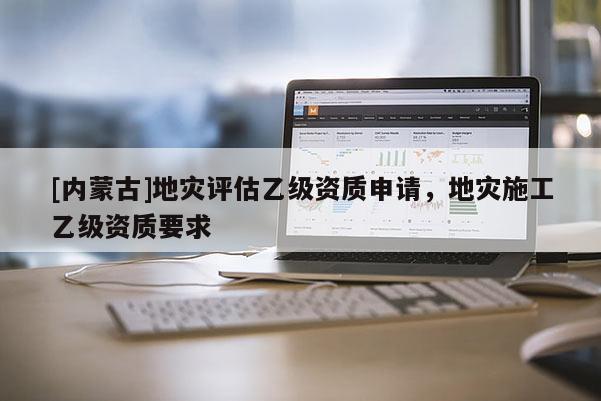 [內(nèi)蒙古]地災(zāi)評估乙級資質(zhì)申請，地災(zāi)施工乙級資質(zhì)要求