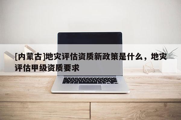 [內(nèi)蒙古]地災(zāi)評(píng)估資質(zhì)新政策是什么，地災(zāi)評(píng)估甲級(jí)資質(zhì)要求