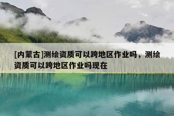 [內(nèi)蒙古]測(cè)繪資質(zhì)可以跨地區(qū)作業(yè)嗎，測(cè)繪資質(zhì)可以跨地區(qū)作業(yè)嗎現(xiàn)在