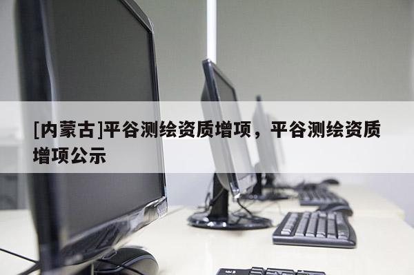 [內(nèi)蒙古]平谷測(cè)繪資質(zhì)增項(xiàng)，平谷測(cè)繪資質(zhì)增項(xiàng)公示