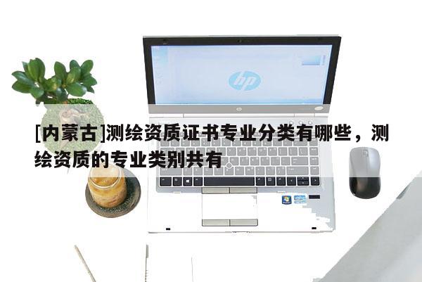 [內(nèi)蒙古]測繪資質(zhì)證書專業(yè)分類有哪些，測繪資質(zhì)的專業(yè)類別共有