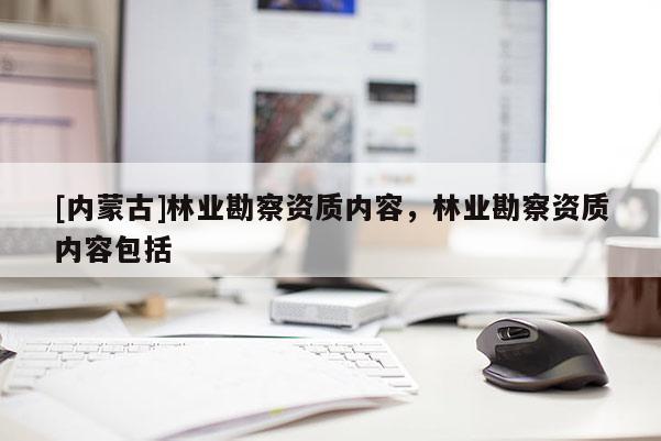 [內(nèi)蒙古]林業(yè)勘察資質(zhì)內(nèi)容，林業(yè)勘察資質(zhì)內(nèi)容包括