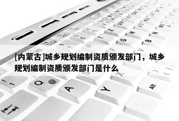 [內(nèi)蒙古]城鄉(xiāng)規(guī)劃編制資質(zhì)頒發(fā)部門，城鄉(xiāng)規(guī)劃編制資質(zhì)頒發(fā)部門是什么