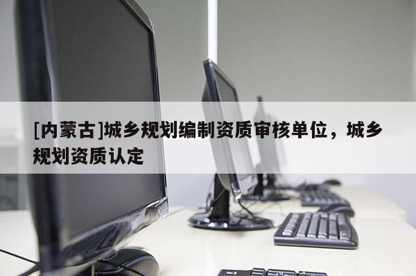 [內(nèi)蒙古]城鄉(xiāng)規(guī)劃編制資質(zhì)審核單位，城鄉(xiāng)規(guī)劃資質(zhì)認(rèn)定