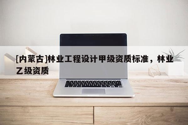 [內(nèi)蒙古]林業(yè)工程設(shè)計甲級資質(zhì)標(biāo)準(zhǔn)，林業(yè)乙級資質(zhì)