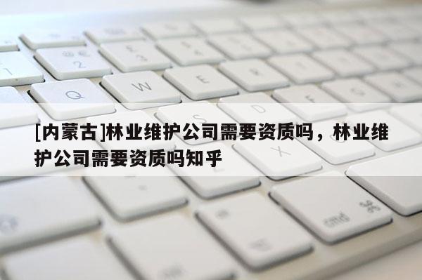 [內(nèi)蒙古]林業(yè)維護(hù)公司需要資質(zhì)嗎，林業(yè)維護(hù)公司需要資質(zhì)嗎知乎