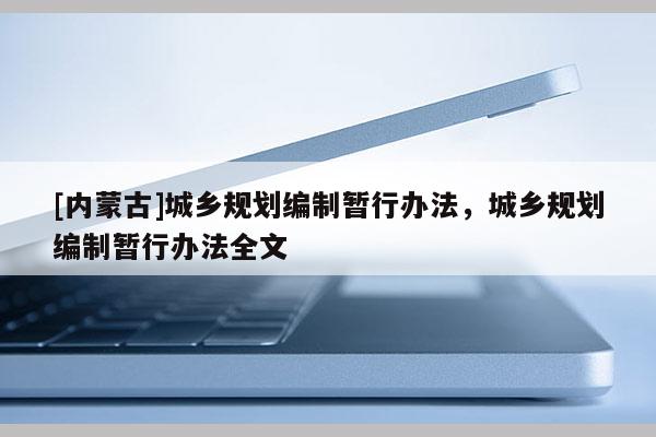 [內(nèi)蒙古]城鄉(xiāng)規(guī)劃編制暫行辦法，城鄉(xiāng)規(guī)劃編制暫行辦法全文