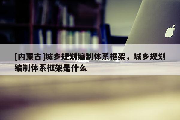 [內(nèi)蒙古]城鄉(xiāng)規(guī)劃編制體系框架，城鄉(xiāng)規(guī)劃編制體系框架是什么