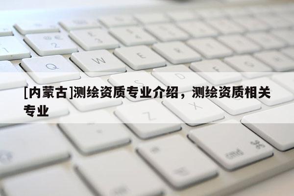 [內(nèi)蒙古]測(cè)繪資質(zhì)專業(yè)介紹，測(cè)繪資質(zhì)相關(guān)專業(yè)
